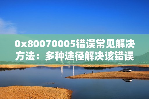 0x80070005错误常见解决方法：多种途径解决该错误，为你提供可靠解决方案