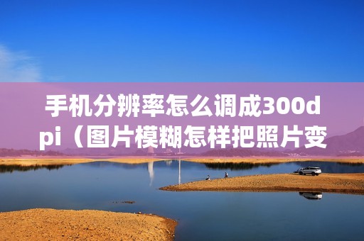 手机分辨率怎么调成300dpi（图片模糊怎样把照片变清晰）