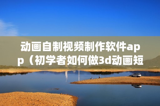 动画自制视频制作软件app（初学者如何做3d动画短视频）