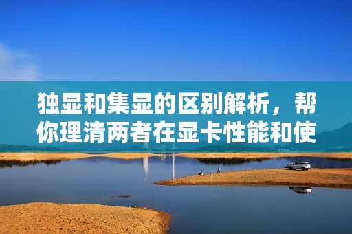 独显和集显的区别解析，帮你理清两者在显卡性能和使用场景上的差异