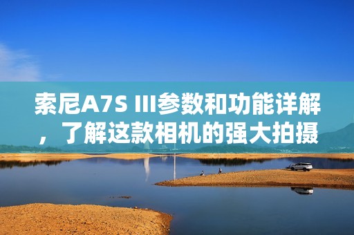 索尼A7S III参数和功能详解，了解这款相机的强大拍摄能力
