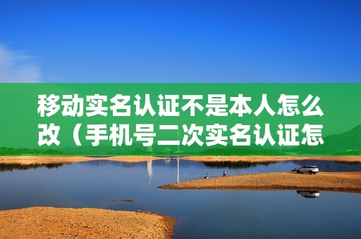 移动实名认证不是本人怎么改（手机号二次实名认证怎么办理）