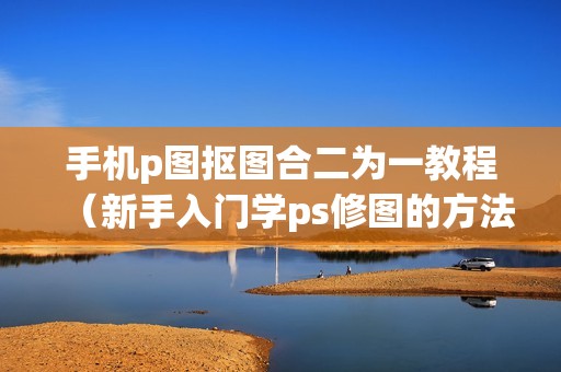 手机p图抠图合二为一教程（新手入门学ps修图的方法）
