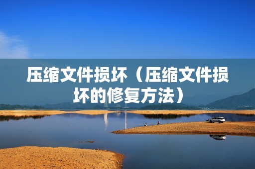压缩文件损坏(压缩文件损坏的修复方法)
