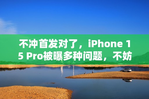 不冲首发对了，iPhone 15 Pro被曝多种问题，不妨再等等
