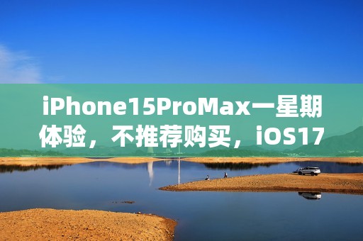 iPhone15ProMax一星期体验，不推荐购买，iOS17表现糟糕