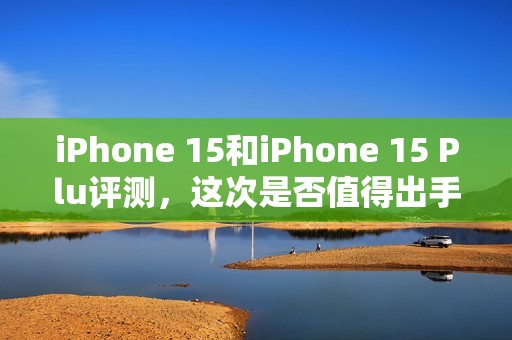iPhone 15和iPhone 15 Plu评测，这次是否值得出手