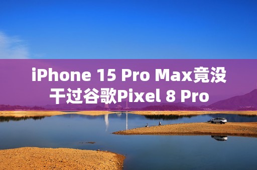 iPhone 15 Pro Max竟没干过谷歌Pixel 8 Pro