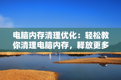 电脑内存清理优化：轻松教你清理电脑内存，释放更多空间