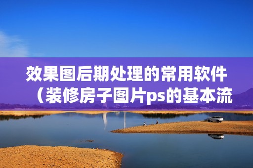 效果图后期处理的常用软件（装修房子图片ps的基本流程）
