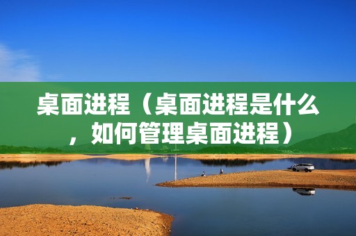 桌面进程(桌面进程是什么,如何管理桌面进程)