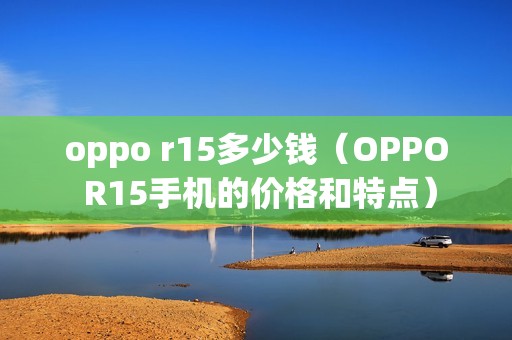 oppo r15多少钱（OPPO R15手机的价格和特点）