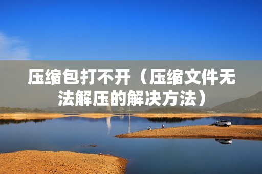 压缩包打不开（压缩文件无法解压的解决方法）
