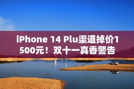 iPhone 14 Plu渠道掉价1500元！双十一真香警告