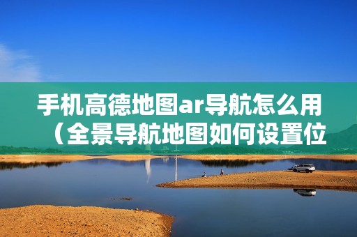 手机高德地图ar导航怎么用（全景导航地图如何设置位置）