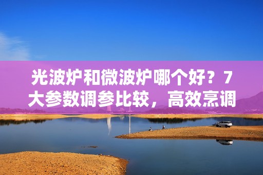 光波炉和微波炉哪个好？7大参数调参比较，高效烹调健康饮食