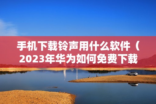 手机下载铃声用什么软件（2023年华为如何免费下载铃声）