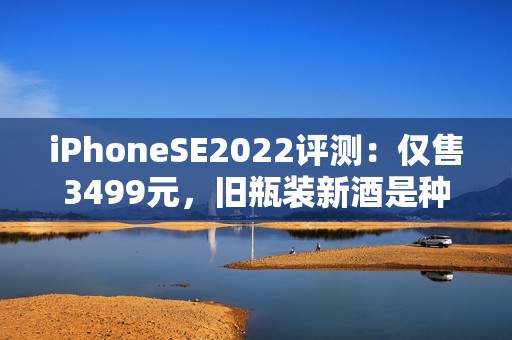 iPhoneSE2022评测：仅售3499元，旧瓶装新酒是种什么体验