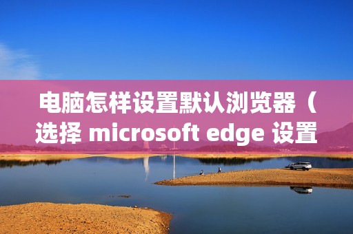 电脑怎样设置默认浏览器（选择 microsoft edge 设置默认浏览器的步骤）