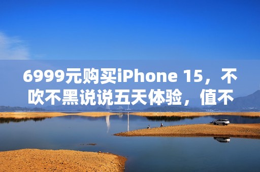 6999元购买iPhone 15，不吹不黑说说五天体验，值不值得入手？