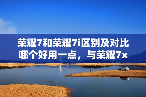 荣耀7和荣耀7i区别及对比哪个好用一点,与荣耀7x、7c、7a的不同之处