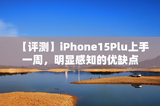【评测】iPhone15Plu上手一周，明显感知的优缺点