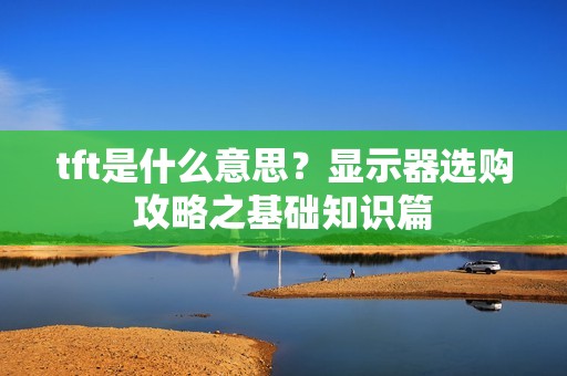 tft是什么意思？显示器选购攻略之基础知识篇