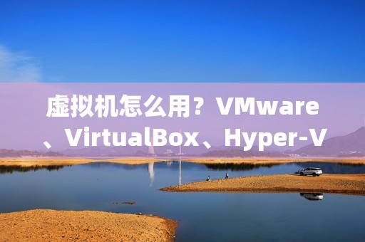 虚拟机怎么用？VMware、VirtualBox、Hyper-V等三款最受欢迎虚拟机详解