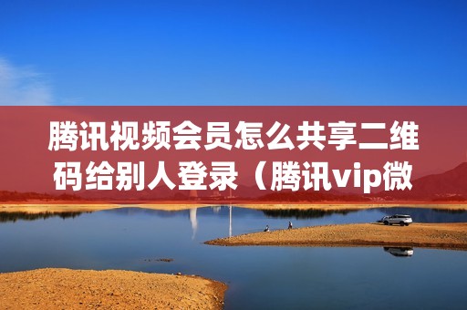 腾讯视频会员怎么共享二维码给别人登录（腾讯vip微信两人共用方法）