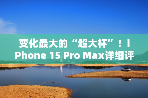 变化最大的“超大杯”！iPhone 15 Pro Max详细评测：依然是直板机皇