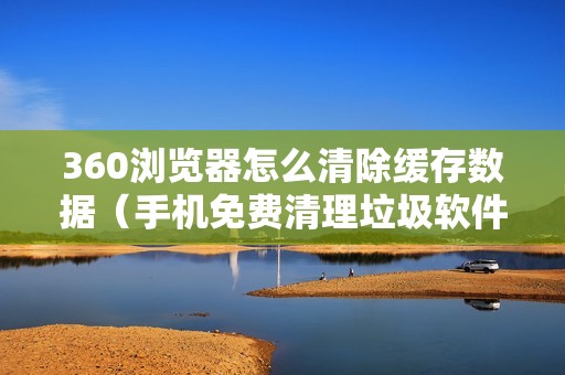360浏览器怎么清除缓存数据（手机免费清理垃圾软件）