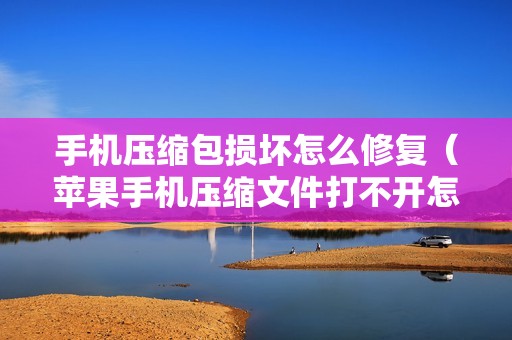 手机压缩包损坏怎么修复（苹果手机压缩文件打不开怎么办）