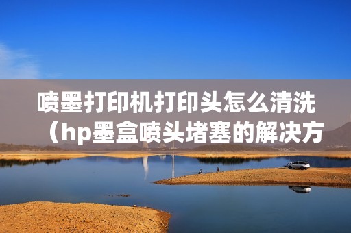 喷墨打印机打印头怎么清洗（hp墨盒喷头堵塞的解决方法）