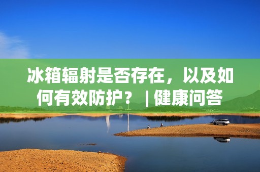 冰箱辐射是否存在，以及如何有效防护？ | 健康问答