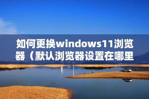 如何更换windows11浏览器（默认浏览器设置在哪里）