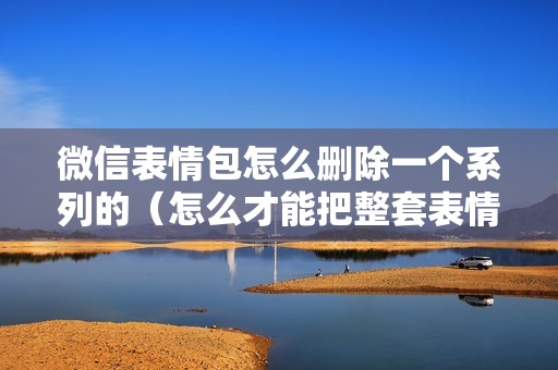 微信表情包怎么删除一个系列的（怎么才能把整套表情包删掉）