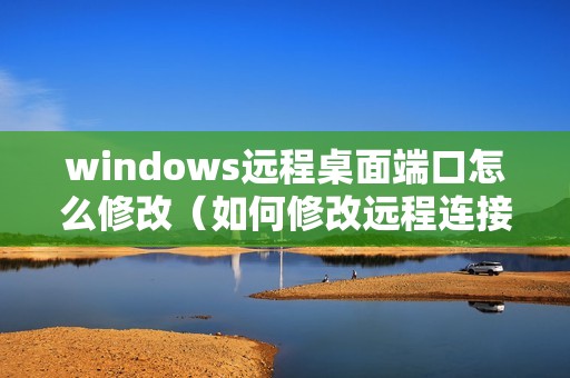 windows远程桌面端口怎么修改（如何修改远程连接的端口号）