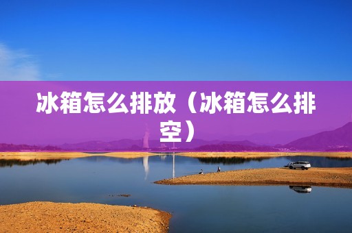 冰箱怎么排放（冰箱怎么排空）