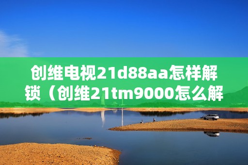 创维电视21d88aa怎样解锁（创维21tm9000怎么解锁）