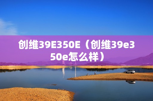 创维39E350E（创维39e350e怎么样）