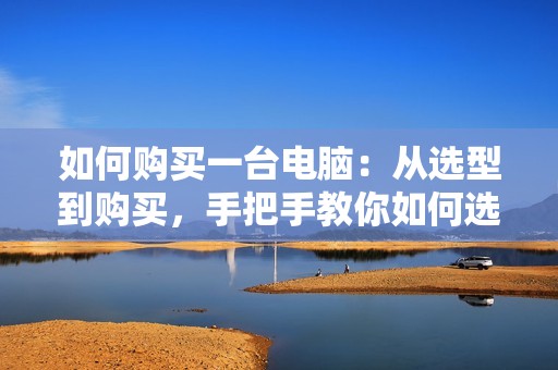 如何购买一台电脑：从选型到购买，手把手教你如何选购一台适合自己的电脑