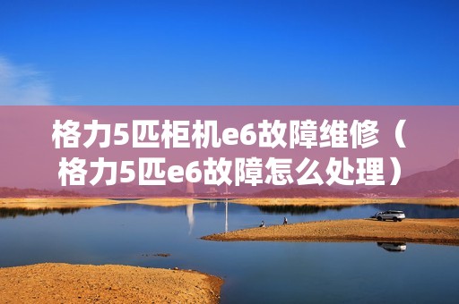 格力5匹柜机e6故障维修（格力5匹e6故障怎么处理）