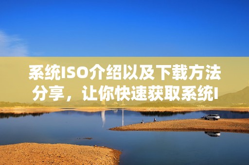 系统ISO介绍以及下载方法分享，让你快速获取系统ISO镜像文件
