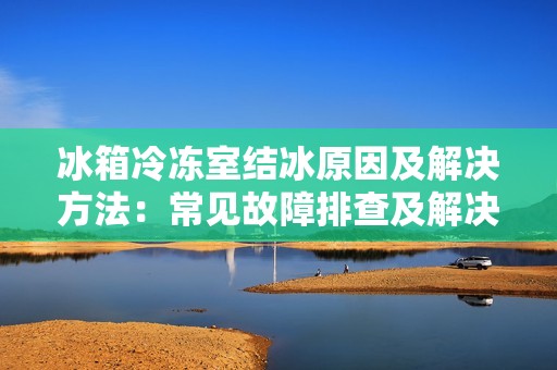 冰箱冷冻室结冰原因及解决方法：常见故障排查及解决办法，让你的冰箱保持最佳状态
