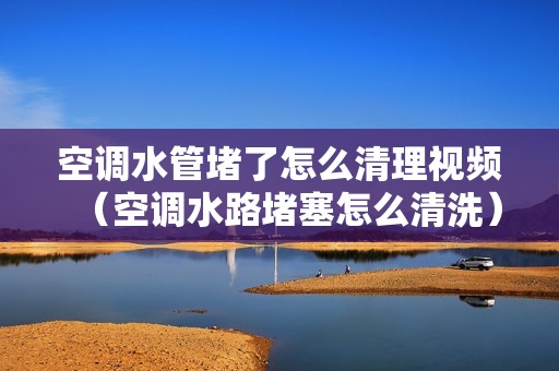 空调水管堵了怎么清理视频（空调水路堵塞怎么清洗）