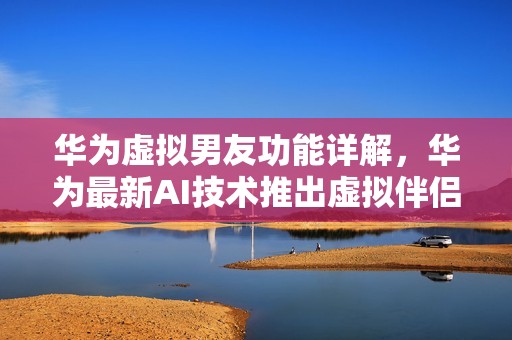 华为虚拟男友功能详解，华为最新AI技术推出虚拟伴侣鹤雅