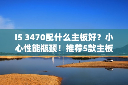I5 3470配什么主板好？小心性能瓶颈！推荐5款主板供参考 | 全面解析