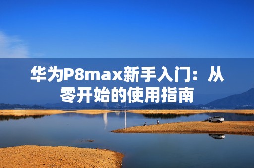 华为P8max新手入门：从零开始的使用指南