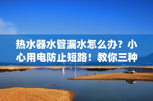 热水器水管漏水怎么办？小心用电防止短路！教你三种解决方法 | 家电使用技巧