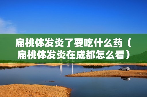 扁桃体发炎了要吃什么药（扁桃体发炎在成都怎么看）